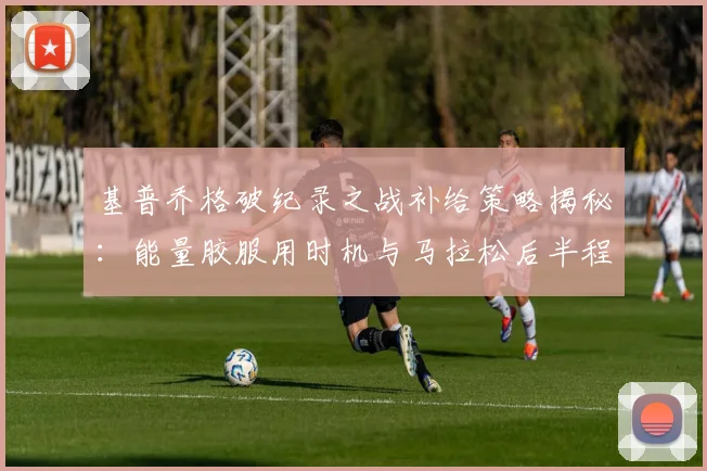 基普乔格破纪录之战补给策略揭秘：能量胶服用时机与马拉松后半程不掉速的关键