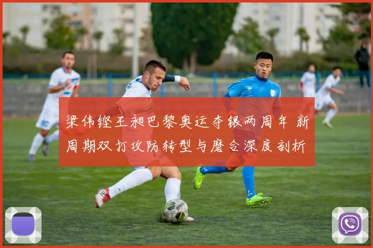 梁伟铿王昶巴黎奥运夺银两周年 新周期双打攻防转型与磨合深度剖析