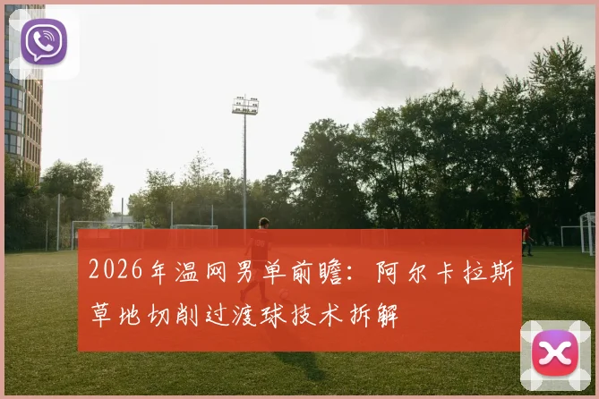 2026年温网男单前瞻：阿尔卡拉斯草地切削过渡球技术拆解
