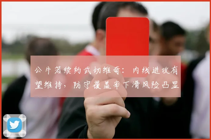 公牛若续约武切维奇：内线进攻有望维持，防守覆盖率下滑风险凸显