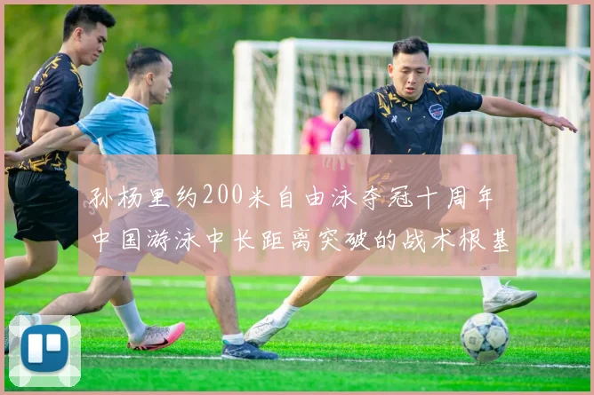 孙杨里约200米自由泳夺冠十周年 中国游泳中长距离突破的战术根基与后续影响