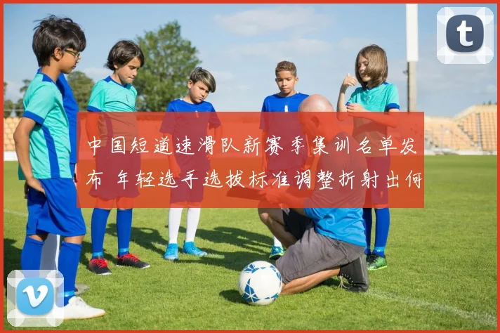 中国短道速滑队新赛季集训名单发布 年轻选手选拔标准调整折射出何种战略方向