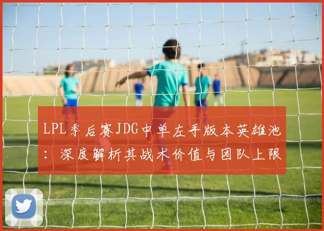LPL季后赛JDG中单左手版本英雄池：深度解析其战术价值与团队上限影响