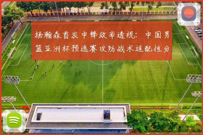 杨瀚森首发中锋效率透视：中国男篮亚洲杯预选赛攻防战术适配性分析