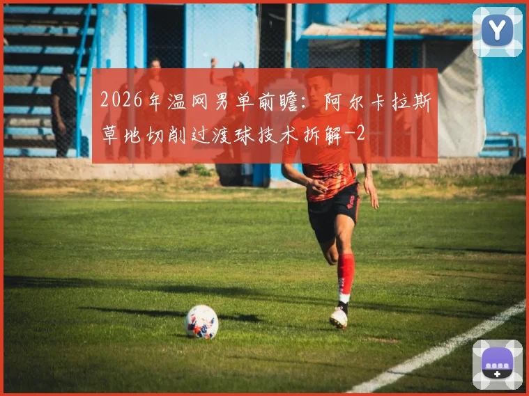 2026年温网男单前瞻：阿尔卡拉斯草地切削过渡球技术拆解