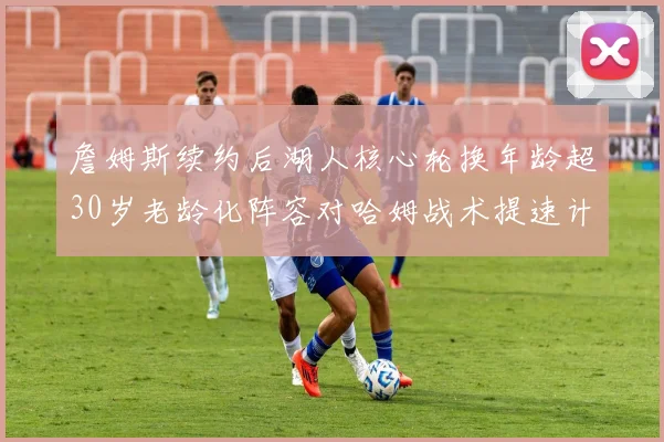 詹姆斯续约后湖人核心轮换年龄超30岁老龄化阵容对哈姆战术提速计划的现实考验