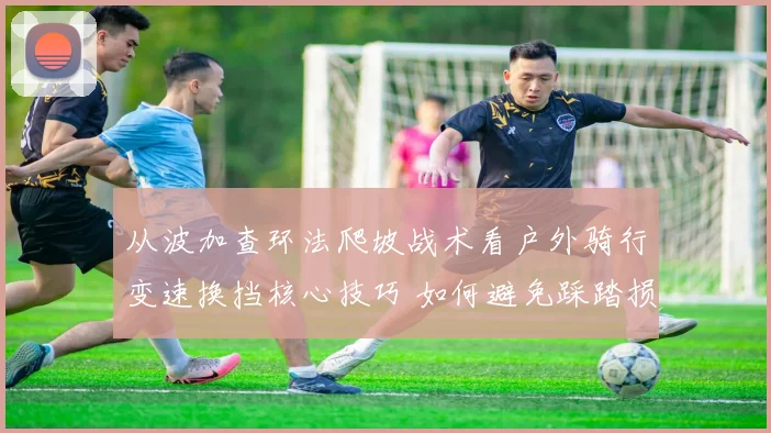 从波加查环法爬坡战术看户外骑行变速换挡核心技巧 如何避免踩踏损耗