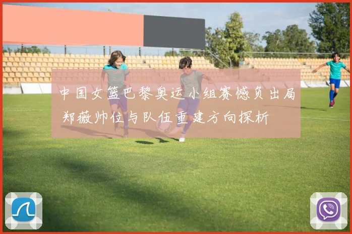 中国女篮巴黎奥运小组赛憾负出局 郑薇帅位与队伍重建方向探析