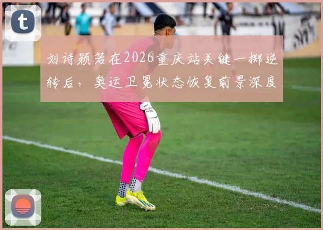 刘诗颖若在2026重庆站关键一掷逆转后，奥运卫冕状态恢复前景深度分析