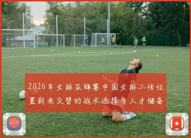 2026年女排亚锦赛中国女排二传位置新老交替的战术选择与人才储备