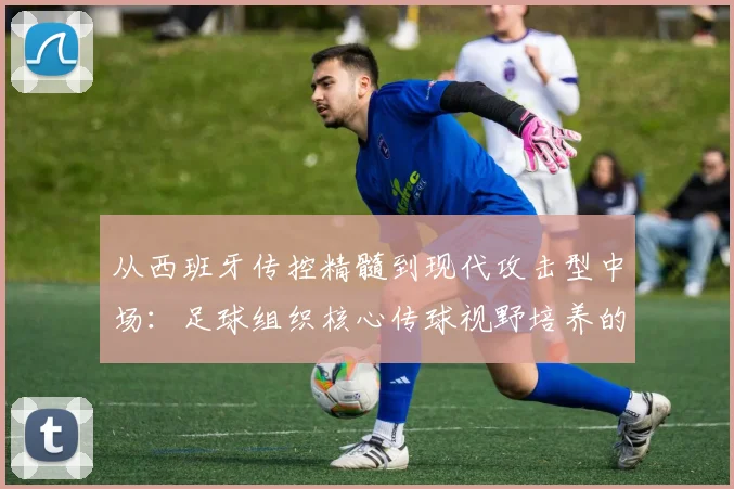 从西班牙传控精髓到现代攻击型中场：足球组织核心传球视野培养的专项训练体系与实战转化