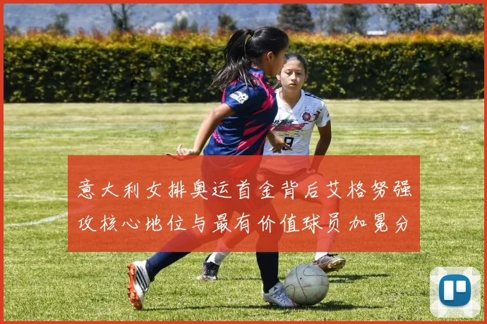 意大利女排奥运首金背后艾格努强攻核心地位与最有价值球员加冕分析