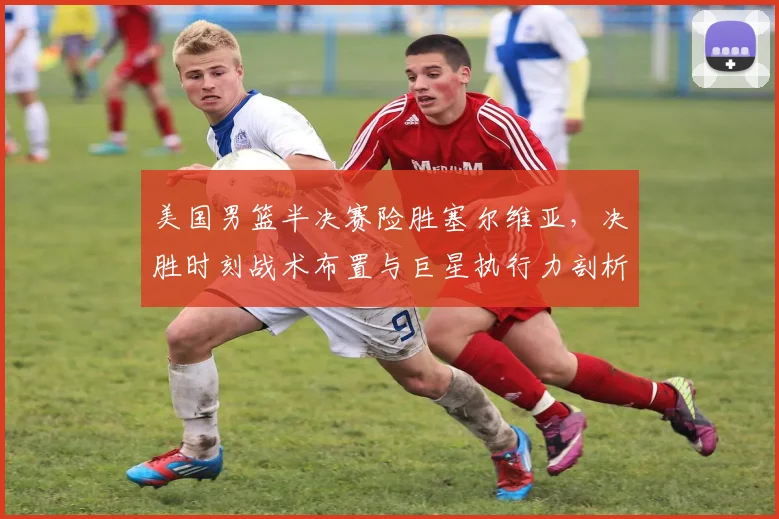 美国男篮半决赛险胜塞尔维亚，决胜时刻战术布置与巨星执行力剖析