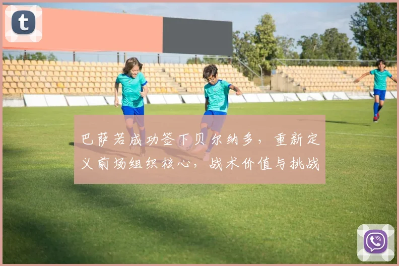 巴萨若成功签下贝尔纳多，重新定义前场组织核心，战术价值与挑战并存