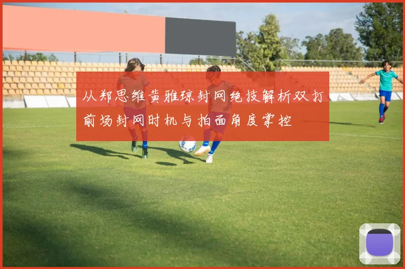从郑思维黄雅琼封网绝技解析双打前场封网时机与拍面角度掌控