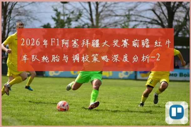 2026年F1阿塞拜疆大奖赛前瞻 红牛车队轮胎与调校策略深度分析