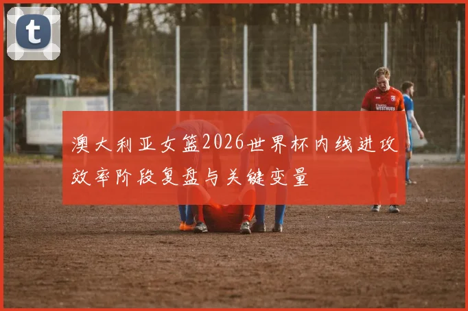 澳大利亚女篮2026世界杯内线进攻效率阶段复盘与关键变量