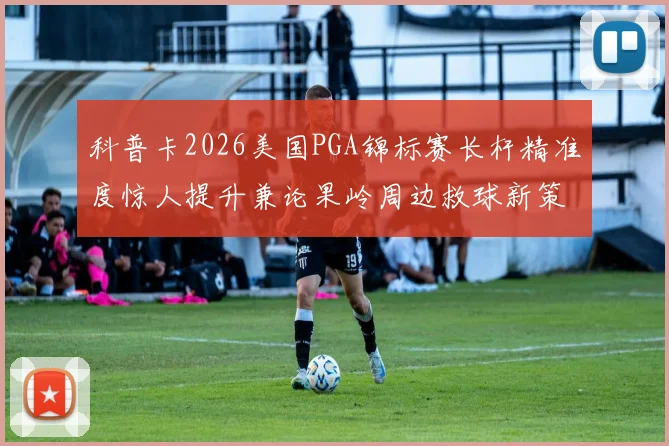 科普卡2026美国PGA锦标赛长杆精准度惊人提升兼论果岭周边救球新策略