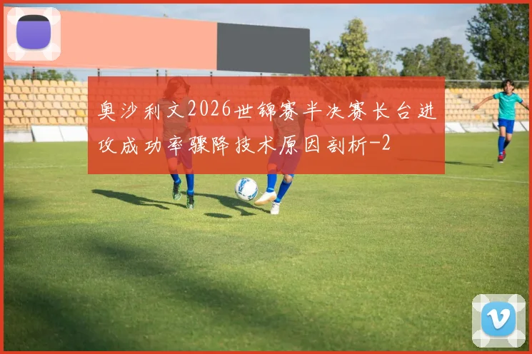 奥沙利文2026世锦赛半决赛长台进攻成功率骤降技术原因剖析