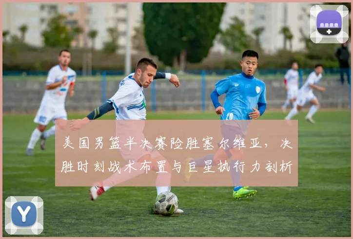 美国男篮半决赛险胜塞尔维亚，决胜时刻战术布置与巨星执行力剖析