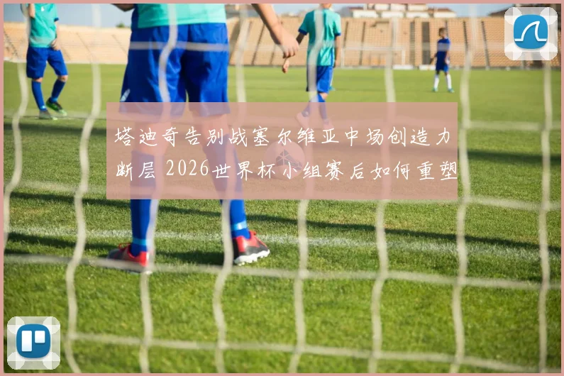 塔迪奇告别战塞尔维亚中场创造力断层 2026世界杯小组赛后如何重塑进攻体系？