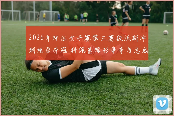 2026年环法女子赛第三赛段沃斯冲刺绝杀夺冠 科佩基绿衫争夺与总成绩榜分析
