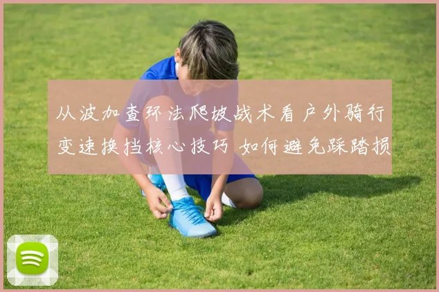 从波加查环法爬坡战术看户外骑行变速换挡核心技巧 如何避免踩踏损耗