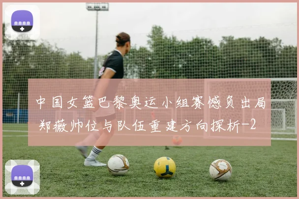 中国女篮巴黎奥运小组赛憾负出局 郑薇帅位与队伍重建方向探析