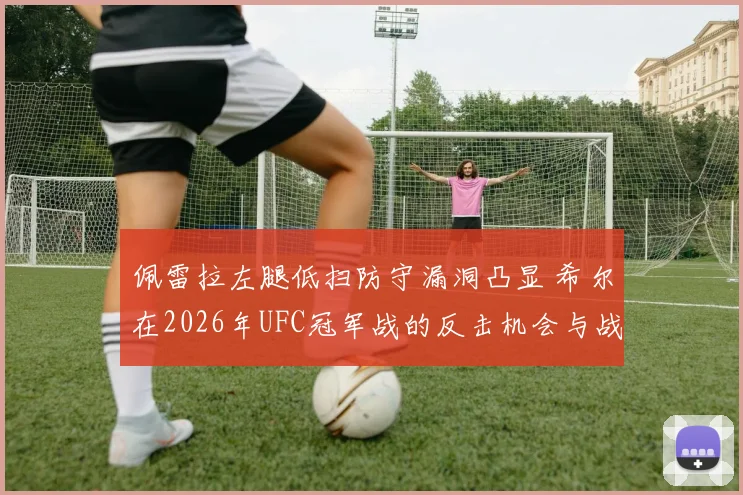 佩雷拉左腿低扫防守漏洞凸显 希尔在2026年UFC冠军战的反击机会与战术分析