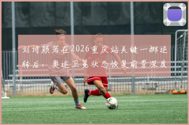刘诗颖若在2026重庆站关键一掷逆转后，奥运卫冕状态恢复前景深度分析