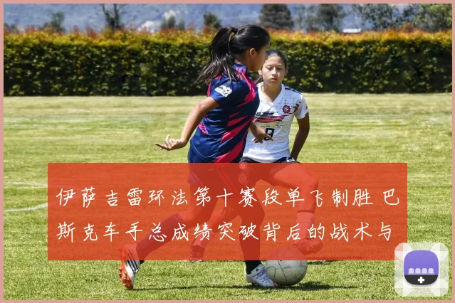 伊萨吉雷环法第十赛段单飞制胜 巴斯克车手总成绩突破背后的战术与梯队效应分析