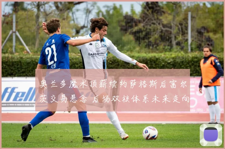 奥兰多魔术顶薪续约萨格斯后富尔茨交易悬念 后场双核体系未来走向深度解读