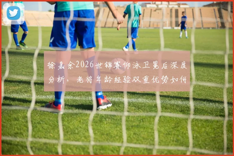 徐嘉余2026世锦赛仰泳卫冕后深度分析，老将年龄经验双重优势如何铸就传奇