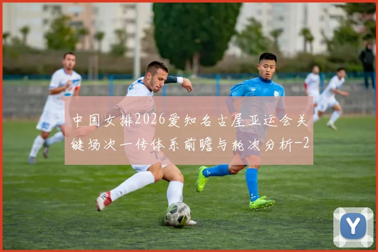 中国女排2026爱知名古屋亚运会关键场次一传体系前瞻与轮次分析