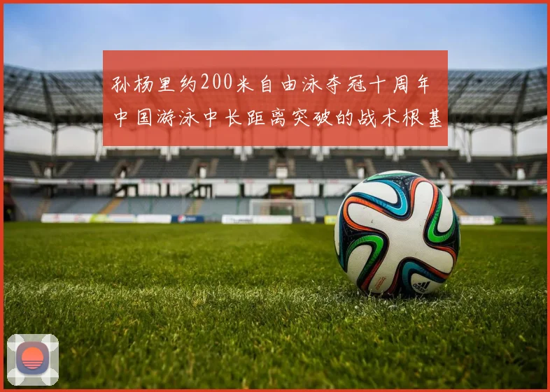 孙杨里约200米自由泳夺冠十周年 中国游泳中长距离突破的战术根基与后续影响