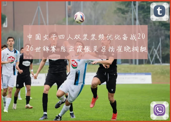 中国女子四人双桨桨频优化备战2026世锦赛 陈云霞张灵吕扬崔晓桐艇速稳定待突破