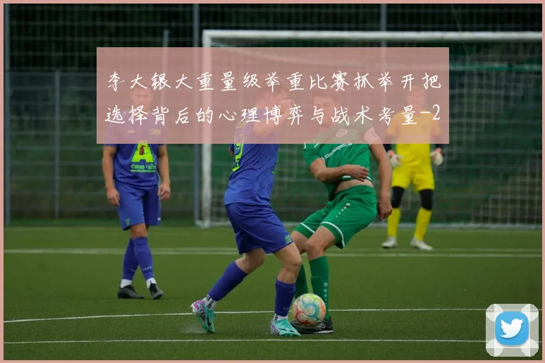 李大银大重量级举重比赛抓举开把选择背后的心理博弈与战术考量
