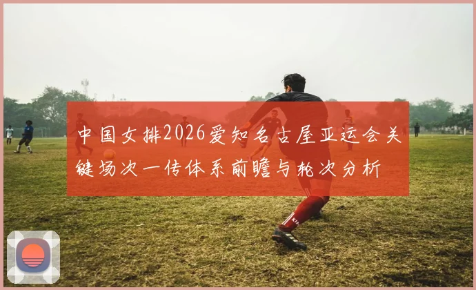 中国女排2026爱知名古屋亚运会关键场次一传体系前瞻与轮次分析