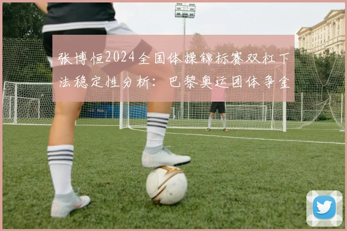 张博恒2024全国体操锦标赛双杠下法稳定性分析：巴黎奥运团体争金的关键变量