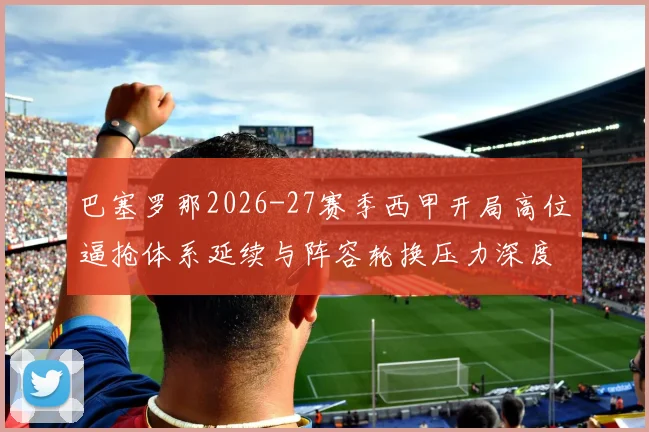 巴塞罗那2026-27赛季西甲开局高位逼抢体系延续与阵容轮换压力深度分析