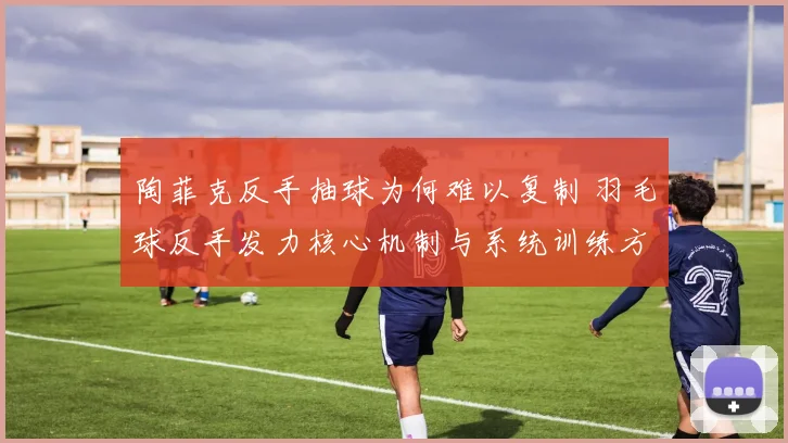 陶菲克反手抽球为何难以复制 羽毛球反手发力核心机制与系统训练方法