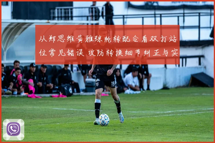 从郑思维黄雅琼轮转配合看双打站位常见错误 攻防转换细节纠正与实战分析