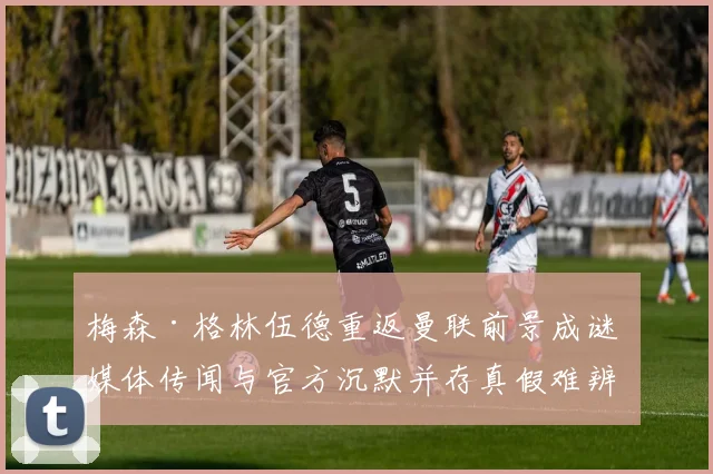梅森·格林伍德重返曼联前景成谜 媒体传闻与官方沉默并存真假难辨