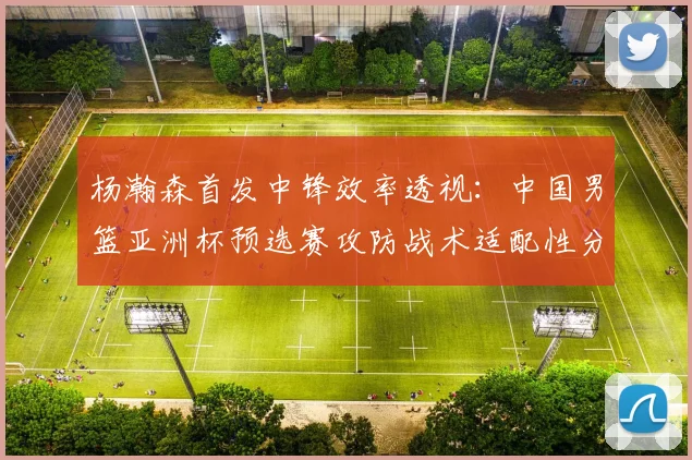 杨瀚森首发中锋效率透视：中国男篮亚洲杯预选赛攻防战术适配性分析