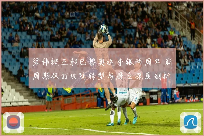 梁伟铿王昶巴黎奥运夺银两周年 新周期双打攻防转型与磨合深度剖析