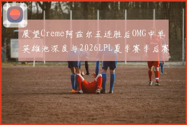 展望Creme阿兹尔五连胜后OMG中单英雄池深度与2026LPL夏季赛季后赛门槛冲击分析