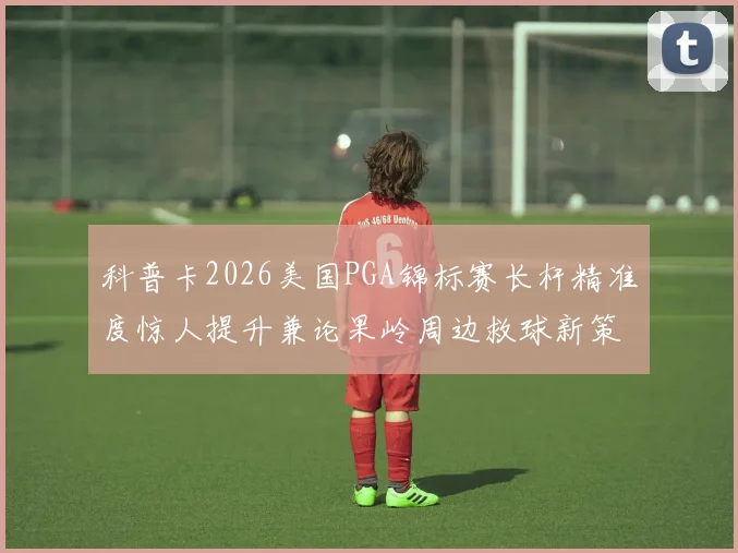 科普卡2026美国PGA锦标赛长杆精准度惊人提升兼论果岭周边救球新策略
