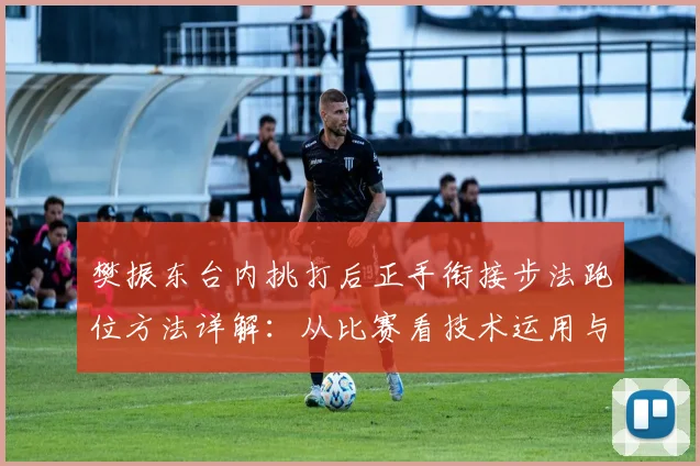 樊振东台内挑打后正手衔接步法跑位方法详解：从比赛看技术运用与战术价值