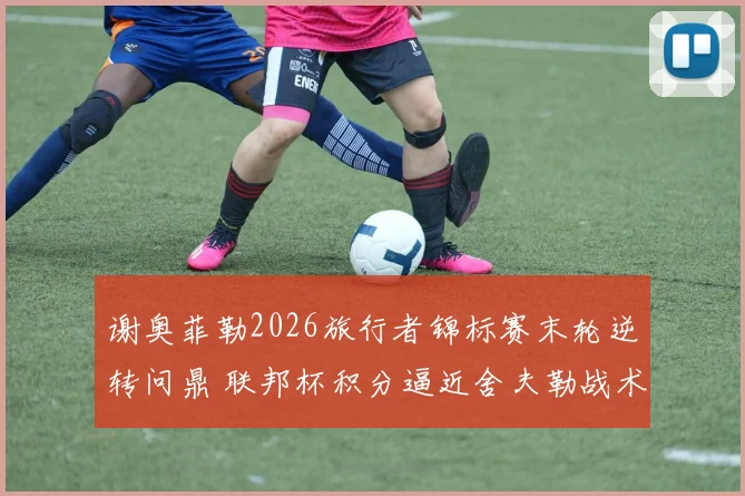 谢奥菲勒2026旅行者锦标赛末轮逆转问鼎 联邦杯积分逼近舍夫勒战术解码