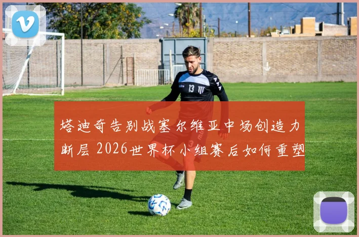 塔迪奇告别战塞尔维亚中场创造力断层 2026世界杯小组赛后如何重塑进攻体系？